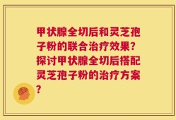 甲状腺全切后和灵芝孢子粉的联合治疗效果？探讨甲状腺全切后搭配灵芝孢子粉的治疗方案？