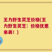 王力野生灵芝价格(王力野生灵芝：价格优惠来袭！)