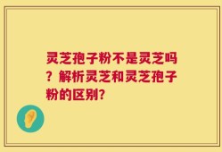 灵芝孢子粉不是灵芝吗？解析灵芝和灵芝孢子粉的区别？