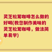 灵芝松茸咖啡怎么做的好喝(教您制作美味的灵芝松茸咖啡，做法简单易学)