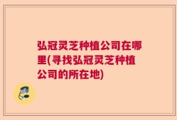 弘冠灵芝种植公司在哪里(寻找弘冠灵芝种植公司的所在地)