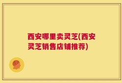 西安哪里卖灵芝(西安灵芝销售店铺推荐)
