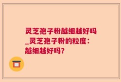 灵芝孢子粉越细越好吗_灵芝孢子粉的粒度：越细越好吗？