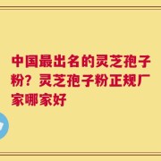 中国最出名的灵芝孢子粉？灵芝孢子粉正规厂家哪家好
