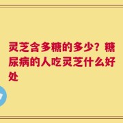灵芝含多糖的多少？糖尿病的人吃灵芝什么好处