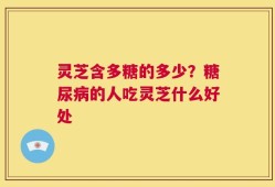 灵芝含多糖的多少？糖尿病的人吃灵芝什么好处
