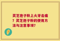 灵芝孢子粉上火牙齿痛？灵芝孢子粉的使用方法与注意事项？