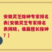 安徽灵芝除砷专家排名表(安徽灵芝专家排名表揭晓，谁最擅长除砷？)
