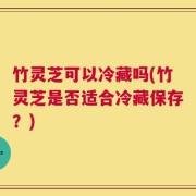 竹灵芝可以冷藏吗(竹灵芝是否适合冷藏保存？)