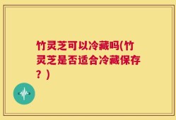 竹灵芝可以冷藏吗(竹灵芝是否适合冷藏保存？)