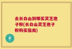 去长白山到哪买灵芝孢子粉(长白山灵芝孢子粉购买指南)