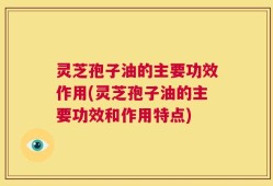 灵芝孢子油的主要功效作用(灵芝孢子油的主要功效和作用特点)