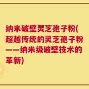 纳米破壁灵芝孢子粉(超越传统的灵芝孢子粉——纳米级破壁技术的革新)