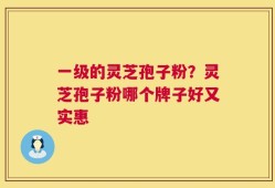 一级的灵芝孢子粉？灵芝孢子粉哪个牌子好又实惠