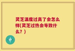 灵芝温度过高了会怎么样(灵芝过热会导致什么？)