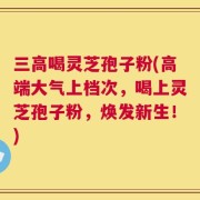 三高喝灵芝孢子粉(高端大气上档次，喝上灵芝孢子粉，焕发新生！)