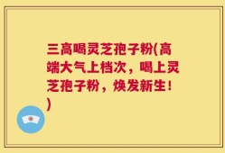 三高喝灵芝孢子粉(高端大气上档次，喝上灵芝孢子粉，焕发新生！)