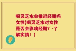 喝灵芝水会推迟经期吗女性(喝灵芝水对女性是否会影响经期？-了解实情！)