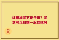 红糖加灵芝孢子粉？灵芝可以和糖一起煲吃吗