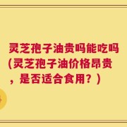 灵芝孢子油贵吗能吃吗(灵芝孢子油价格昂贵，是否适合食用？)