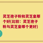 灵芝孢子粉和灵芝皇那个好(比较：灵芝孢子粉与灵芝皇哪个更好)
