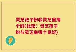 灵芝孢子粉和灵芝皇那个好(比较：灵芝孢子粉与灵芝皇哪个更好)