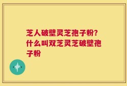 芝人破壁灵芝孢子粉？什么叫双芝灵芝破壁孢子粉