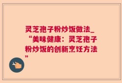 灵芝孢子粉炒饭做法_“美味健康：灵芝孢子粉炒饭的创新烹饪方法”