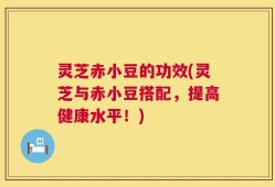 灵芝赤小豆的功效(灵芝与赤小豆搭配，提高健康水平！)