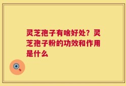 灵芝孢子有啥好处？灵芝孢子粉的功效和作用是什么