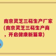南京灵芝三萜生产厂家(南京灵芝三萜生产商，开启健康新篇章)