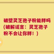 破壁灵芝孢子粉能胖吗(破解谣言：灵芝孢子粉不会让你胖！)