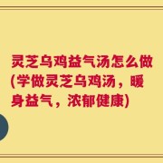灵芝乌鸡益气汤怎么做(学做灵芝乌鸡汤，暖身益气，浓郁健康)