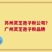 苏州灵芝孢子粉公司？广州灵芝孢子粉品牌