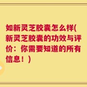 如新灵芝胶囊怎么样(新灵芝胶囊的功效与评价：你需要知道的所有信息！)