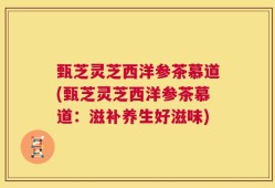 甄芝灵芝西洋参茶慕道(甄芝灵芝西洋参茶慕道：滋补养生好滋味)