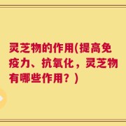 灵芝物的作用(提高免疫力、抗氧化，灵芝物有哪些作用？)