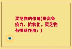灵芝物的作用(提高免疫力、抗氧化，灵芝物有哪些作用？)