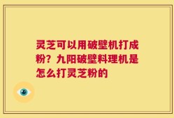 灵芝可以用破壁机打成粉？九阳破壁料理机是怎么打灵芝粉的