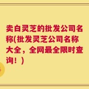卖白灵芝的批发公司名称(批发灵芝公司名称大全，全网最全限时查询！)