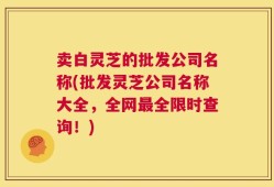 卖白灵芝的批发公司名称(批发灵芝公司名称大全，全网最全限时查询！)