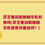 灵芝奢润赋颜精华乳好用吗(灵芝奢润赋颜精华乳使用效果如何？)