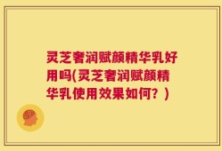 灵芝奢润赋颜精华乳好用吗(灵芝奢润赋颜精华乳使用效果如何？)
