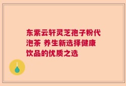 东紫云轩灵芝孢子粉代泡茶 养生新选择健康饮品的优质之选