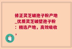 修正灵芝破孢子粉产地_优质灵芝破壁孢子粉：精选产地，高效吸收，