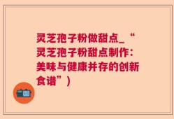 灵芝孢子粉做甜点_“灵芝孢子粉甜点制作：美味与健康并存的创新食谱”)