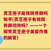 灵芝孢子能祛斑养颜吗知乎(灵芝孢子有祛斑养颜功效吗？——一个探究灵芝孢子美容作用的解答)