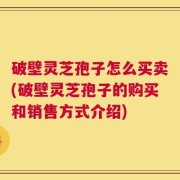破壁灵芝孢子怎么买卖(破壁灵芝孢子的购买和销售方式介绍)