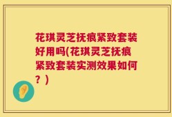 花琪灵芝抚痕紧致套装好用吗(花琪灵芝抚痕紧致套装实测效果如何？)