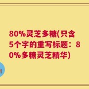 80%灵芝多糖(只含5个字的重写标题：80%多糖灵芝精华)